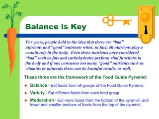 Balance is Key
These three are the framework of the Food Guide Pyramid:
 Balance - Eat foods from all groups of the Food Guide Pyramid.
 Variety - Eat different foods from each food group.
 Moderation - Eat more foods from the bottom of the pyramid, and
fewer and smaller portions of foods from the top of the pyramid.
For years, people held to the idea that there are “bad”
nutrients and “good” nutrients when, in fact, all nutrients play a
certain role in the body. Even those nutrients once considered
“bad” such as fats and carbohydrates perform vital functions in
the body and if one consumes too many “good” nutrients such as
vitamins or minerals there can be harmful results, as well.
 