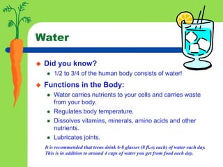Water
 Did you know?
 1/2 to 3/4 of the human body consists of water!
 Functions in the Body:
 Water carries nutrients to your cells and carries waste
from your body.
 Regulates body temperature.
 Dissolves vitamins, minerals, amino acids and other
nutrients.
 Lubricates joints.
It is recommended that teens drink 6-8 glasses (8 fl.oz each) of water each day.
This is in addition to around 4 cups of water you get from food each day.
 