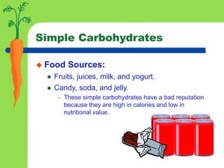 Simple Carbohydrates
 Food Sources:
 Fruits, juices, milk, and yogurt.
 Candy, soda, and jelly.
• These simple carbohydrates have a bad reputation
because they are high in calories and low in
nutritional value.
 