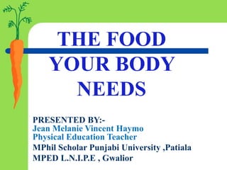 THE FOOD
YOUR BODY
NEEDS
PRESENTED BY:-
Jean Melanie Vincent Haymo
Physical Education Teacher
MPhil Scholar Punjabi University ,Patiala
MPED L.N.I.P.E , Gwalior
 