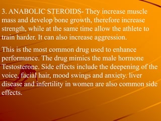 3. ANABOLIC STEROIDS- They increase muscle
mass and develop bone growth, therefore increase
strength, while at the same time allow the athlete to
train harder. It can also increase aggression.
This is the most common drug used to enhance
performance. The drug mimics the male hormone
Testosterone. Side effects include the deepening of the
voice, facial hair, mood swings and anxiety. liver
disease and infertility in women are also common side
effects.
 