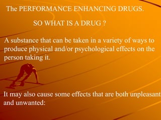The PERFORMANCE ENHANCING DRUGS.
SO WHAT IS A DRUG ?
A substance that can be taken in a variety of ways to
produce physical and/or psychological effects on the
person taking it.
It may also cause some effects that are both unpleasant
and unwanted:
 