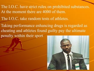 The I.O.C. take random tests of athletes.
The I.O.C. have strict rules on prohibited substances.
At the moment there are 4000 of them.
Taking performance enhancing drugs is regarded as
cheating and athletes found guilty pay the ultimate
penalty within their sport
 