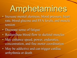 Amphetamines
• Increase mental alertness, blood pressure, heart
rate, blood glucose and FFA levels, and muscle
tension
• Decrease sense of fatigue
• Redistribute blood flow to skeletal muscles
• May enhance speed, power, endurance,
concentration, and fine motor coordination
• May be addictive and can trigger cardiac
arrhythmia or death
 