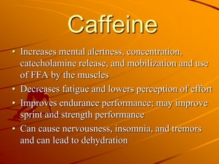 Caffeine
• Increases mental alertness, concentration,
catecholamine release, and mobilization and use
of FFA by the muscles
• Decreases fatigue and lowers perception of effort
• Improves endurance performance; may improve
sprint and strength performance
• Can cause nervousness, insomnia, and tremors
and can lead to dehydration
 