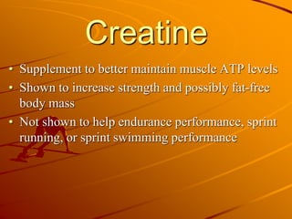 Creatine
• Supplement to better maintain muscle ATP levels
• Shown to increase strength and possibly fat-free
body mass
• Not shown to help endurance performance, sprint
running, or sprint swimming performance
 