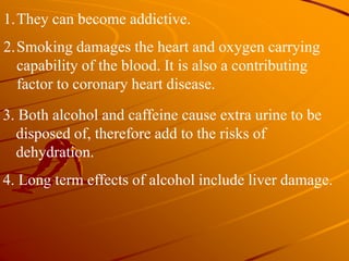 1.They can become addictive.
2.Smoking damages the heart and oxygen carrying
capability of the blood. It is also a contributing
factor to coronary heart disease.
3. Both alcohol and caffeine cause extra urine to be
disposed of, therefore add to the risks of
dehydration.
4. Long term effects of alcohol include liver damage.
 