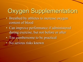 Oxygen Supplementation
• Breathed by athletes to increase oxygen
content of blood
• Can improve performance if administered
during exercise, but not before or after
• Too cumbersome to be practical
• No serious risks known
 