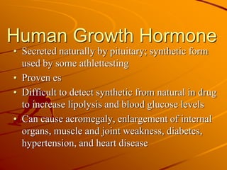 Human Growth Hormone
• Secreted naturally by pituitary; synthetic form
used by some athlettesting
• Proven es
• Difficult to detect synthetic from natural in drug
to increase lipolysis and blood glucose levels
• Can cause acromegaly, enlargement of internal
organs, muscle and joint weakness, diabetes,
hypertension, and heart disease
 