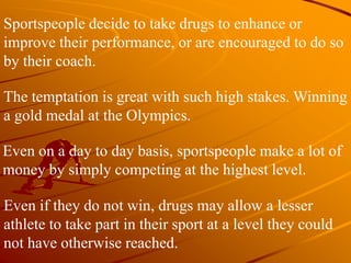 Sportspeople decide to take drugs to enhance or
improve their performance, or are encouraged to do so
by their coach.
The temptation is great with such high stakes. Winning
a gold medal at the Olympics.
Even on a day to day basis, sportspeople make a lot of
money by simply competing at the highest level.
Even if they do not win, drugs may allow a lesser
athlete to take part in their sport at a level they could
not have otherwise reached.
 