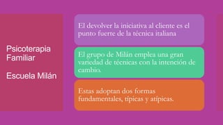 Psicoterapia
Familiar
Escuela Milán
El devolver la iniciativa al cliente es el
punto fuerte de la técnica italiana
El grupo de Milán emplea una gran
variedad de técnicas con la intención de
cambio.
Estas adoptan dos formas
fundamentales, típicas y atípicas.
 
