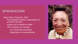 INTRODUCCIÓN
 Mara Selvini Palazzoli, 1967
 Psiconalaísta infanltil y especialista en
anorexia nerviosa.
 Instituto de la familia en Milán
 1972 iniciaron con familias
 Con conductas psicóticas
 Diagnóstico de esquizofrenia
 