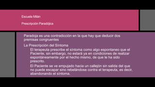Escuela Milán
Prescripción Paradójica
 Paradoja es una contradicción en la que hay que deducir dos
premisas congruentes
 La Prescripción del Síntoma
 El terapeuta prescribe el síntoma como algo espontaneo que el
Paciente, sin embargo, no estará ya en condiciones de realizar
espontáneamente por el hecho mismo, de que le ha sido
prescrito.
 El Paciente se ve empujado hacia un callejón sin salida del que
no puede escapar sino rebelándose contra el terapeuta, es decir,
abandonando el síntoma.
 