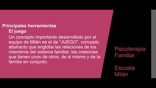 Psicoterapia
Familiar
Escuela
Milán
Principales herramientas
El juego
Un concepto importante desarrollado por el
equipo de Milán es el de "JUEGO", concepto
abstracto que engloba las relaciones de los
miembros del sistema familiar, las creencias
que tienen unos de otros, de si mismo y de la
familia en conjunto.
 