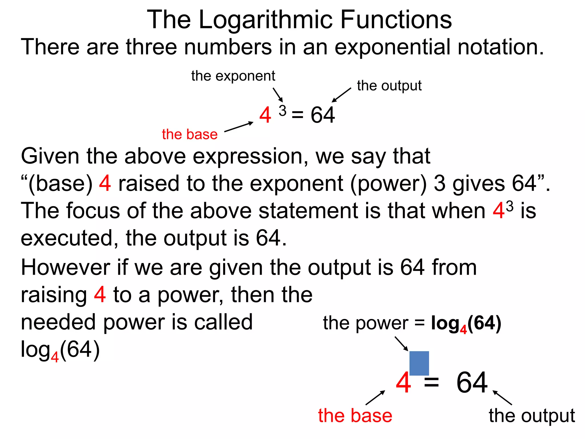 There are three numbers in an exponential notation.
The Logarithmic Functions
the exponent
the base
the output
4 3 = 64
However if we are given the output is 64 from
raising 4 to a power, then the
needed power is called
log4(64)
the power = log4(64)
the base the output
4 = 64
3
Given the above expression, we say that
“(base) 4 raised to the exponent (power) 3 gives 64”.
The focus of the above statement is that when 43 is
executed, the output is 64.
 