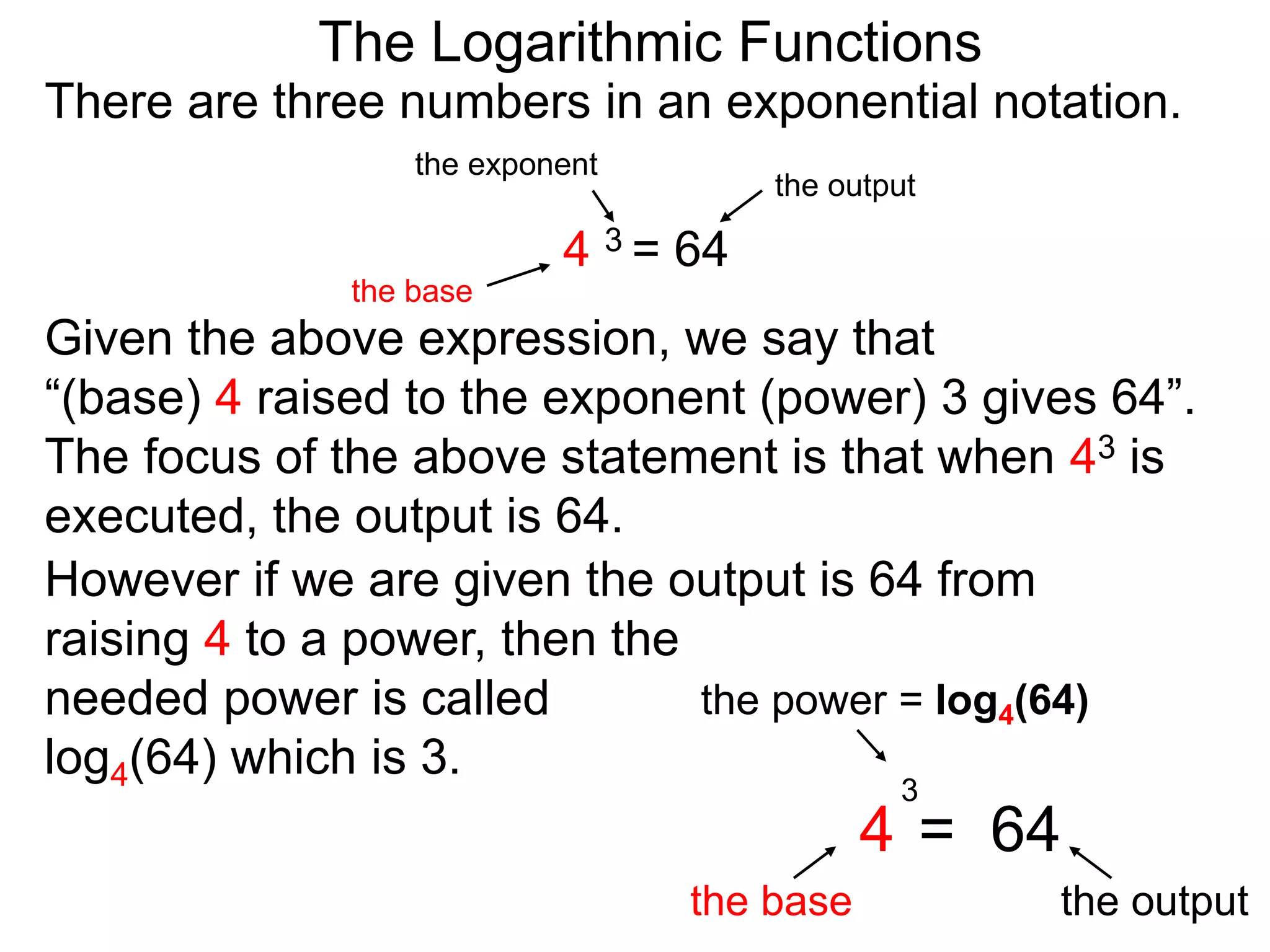 There are three numbers in an exponential notation.
The Logarithmic Functions
the exponent
the base
the output
4 3 = 64
However if we are given the output is 64 from
raising 4 to a power, then the
needed power is called
log4(64) which is 3.
the power = log4(64)
the base the output
4 = 64
3
Given the above expression, we say that
“(base) 4 raised to the exponent (power) 3 gives 64”.
The focus of the above statement is that when 43 is
executed, the output is 64.
 