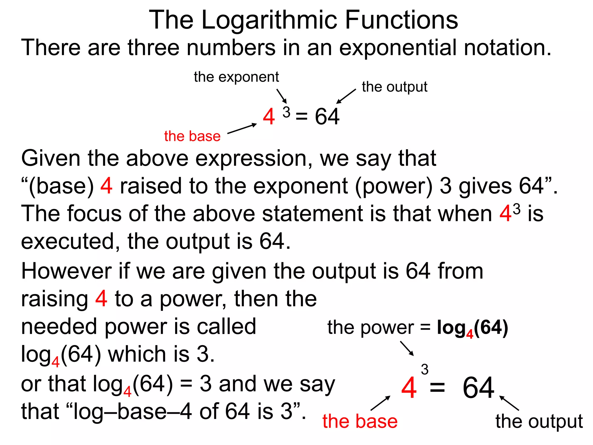 There are three numbers in an exponential notation.
The Logarithmic Functions
the exponent
the base
the output
4 3 = 64
However if we are given the output is 64 from
raising 4 to a power, then the
needed power is called
log4(64) which is 3.
the power = log4(64)
the base the output
4 = 64
3
or that log4(64) = 3 and we say
that “log–base–4 of 64 is 3”.
Given the above expression, we say that
“(base) 4 raised to the exponent (power) 3 gives 64”.
The focus of the above statement is that when 43 is
executed, the output is 64.
 