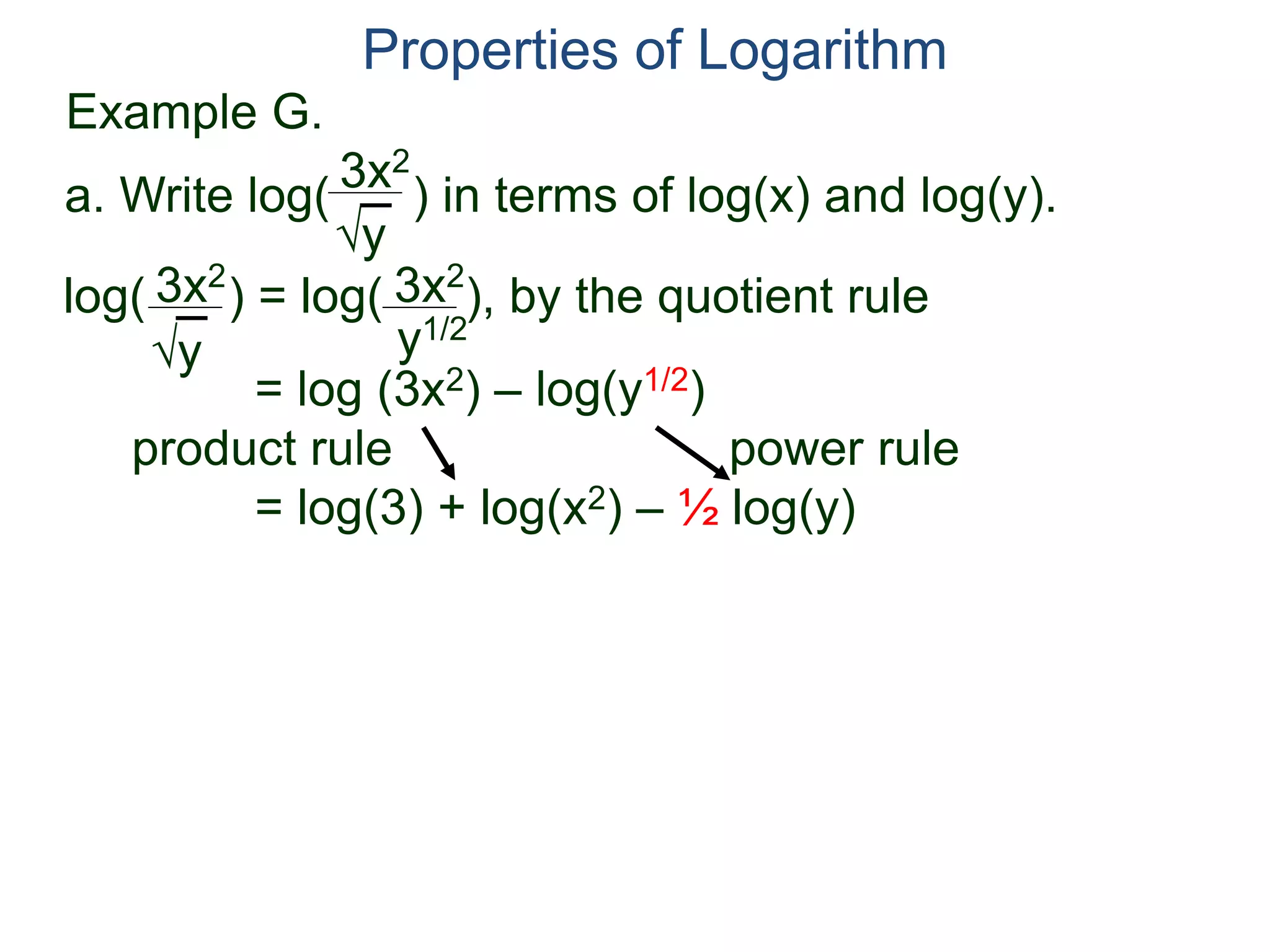 3x2
y
log( ) = log( ), by the quotient rule
= log (3x2) – log(y1/2)
product rule power rule
= log(3) + log(x2) – ½ log(y)
3x2
y
3x2
y1/2
Properties of Logarithm
a. Write log( ) in terms of log(x) and log(y).
Example G.
 