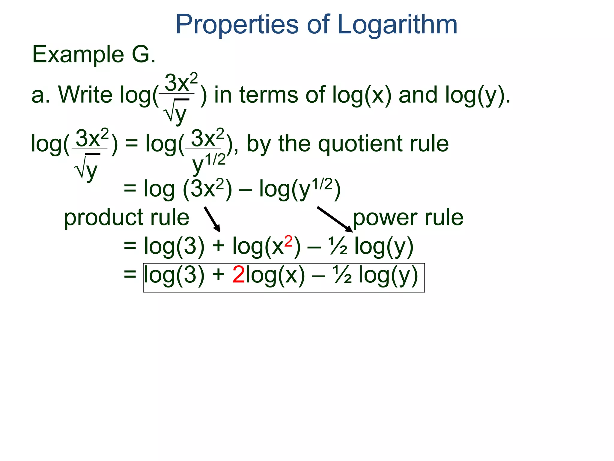 3x2
y
log( ) = log( ), by the quotient rule
= log (3x2) – log(y1/2)
product rule power rule
= log(3) + log(x2) – ½ log(y)
= log(3) + 2log(x) – ½ log(y)
3x2
y
3x2
y1/2
Properties of Logarithm
a. Write log( ) in terms of log(x) and log(y).
Example G.
 
