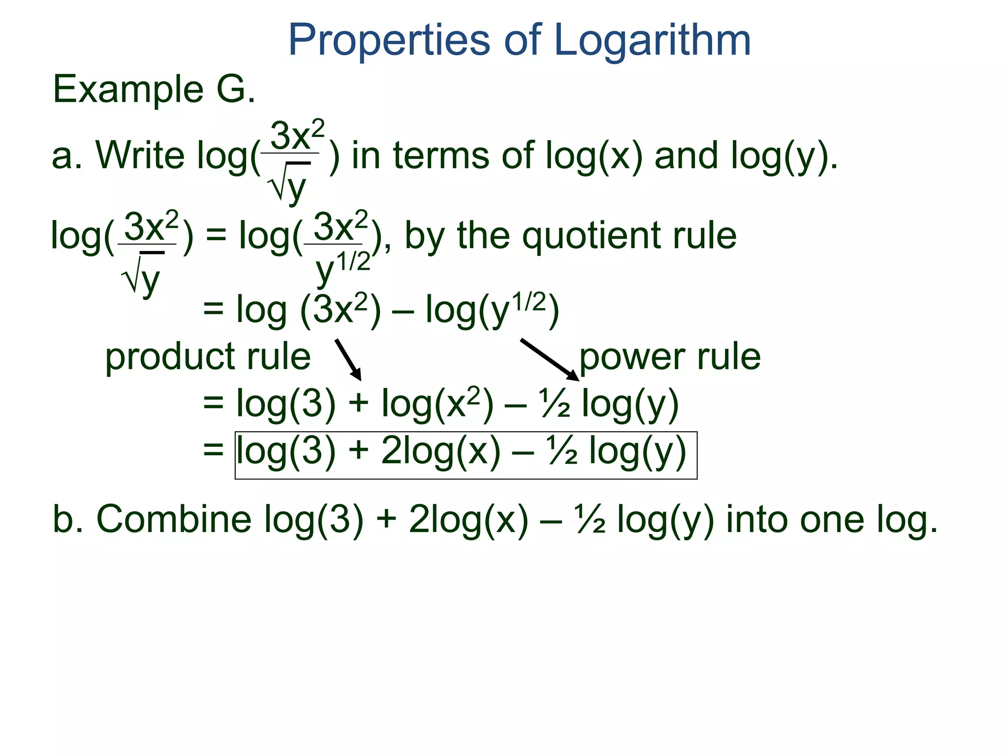 3x2
y
log( ) = log( ), by the quotient rule
= log (3x2) – log(y1/2)
product rule power rule
= log(3) + log(x2) – ½ log(y)
= log(3) + 2log(x) – ½ log(y)
3x2
y
3x2
y1/2
Properties of Logarithm
a. Write log( ) in terms of log(x) and log(y).
b. Combine log(3) + 2log(x) – ½ log(y) into one log.
Example G.
 