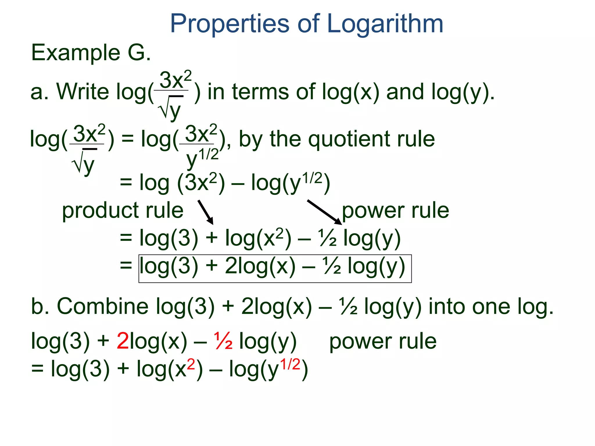 3x2
y
log( ) = log( ), by the quotient rule
= log (3x2) – log(y1/2)
product rule power rule
= log(3) + log(x2) – ½ log(y)
= log(3) + 2log(x) – ½ log(y)
3x2
y
3x2
y1/2
Properties of Logarithm
a. Write log( ) in terms of log(x) and log(y).
log(3) + 2log(x) – ½ log(y) power rule
= log(3) + log(x2) – log(y1/2)
b. Combine log(3) + 2log(x) – ½ log(y) into one log.
Example G.
 