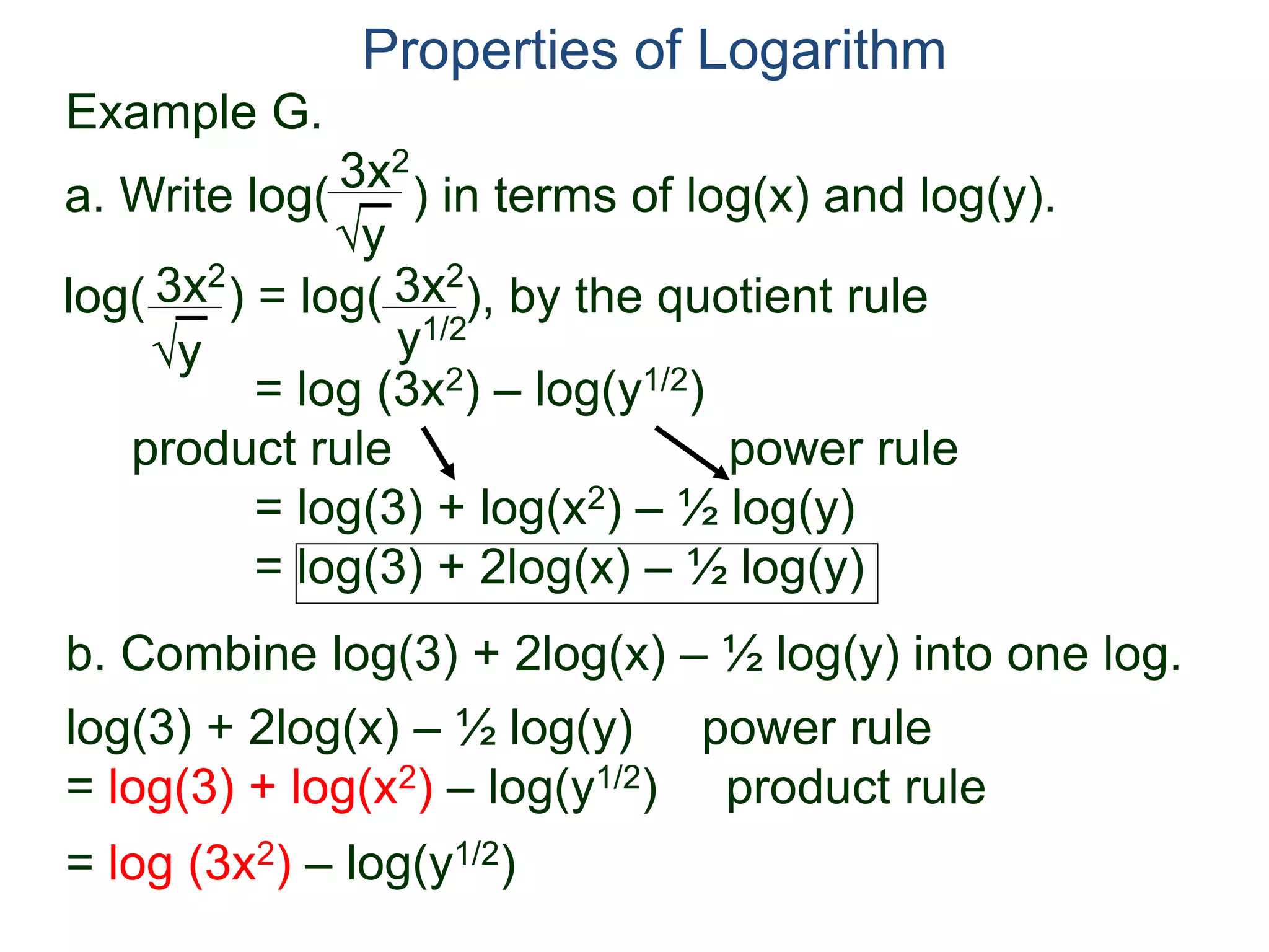 3x2
y
log( ) = log( ), by the quotient rule
= log (3x2) – log(y1/2)
product rule power rule
= log(3) + log(x2) – ½ log(y)
= log(3) + 2log(x) – ½ log(y)
3x2
y
3x2
y1/2
Properties of Logarithm
a. Write log( ) in terms of log(x) and log(y).
log(3) + 2log(x) – ½ log(y) power rule
= log(3) + log(x2) – log(y1/2) product rule
= log (3x2) – log(y1/2)
b. Combine log(3) + 2log(x) – ½ log(y) into one log.
Example G.
 