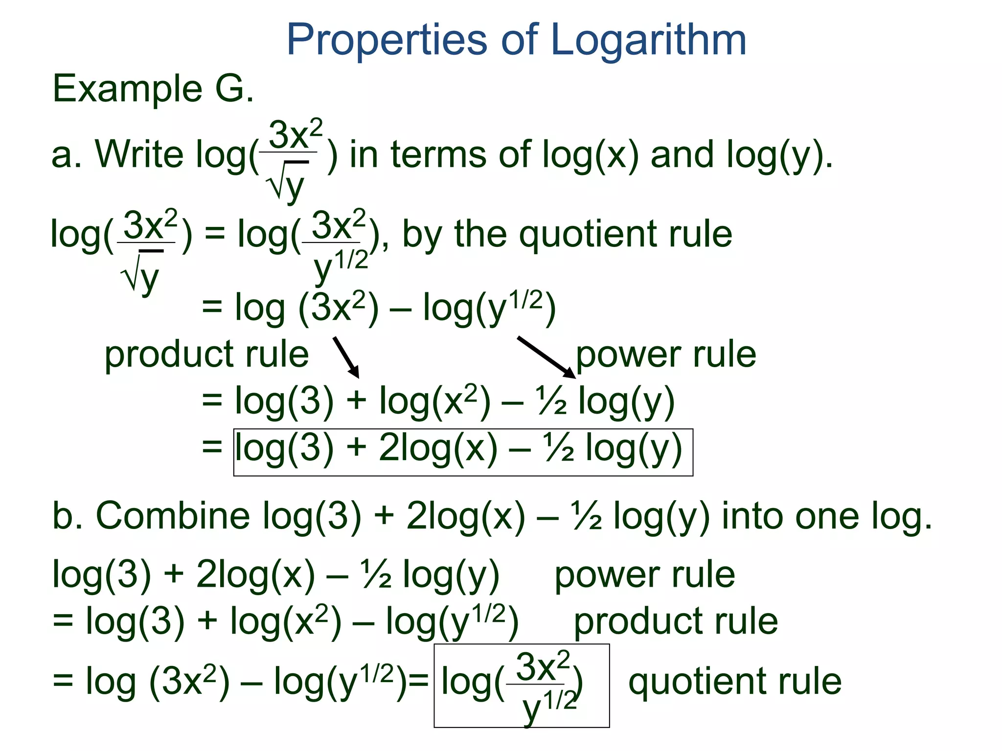 3x2
y
log( ) = log( ), by the quotient rule
= log (3x2) – log(y1/2)
product rule power rule
= log(3) + log(x2) – ½ log(y)
= log(3) + 2log(x) – ½ log(y)
3x2
y
3x2
y1/2
Properties of Logarithm
a. Write log( ) in terms of log(x) and log(y).
log(3) + 2log(x) – ½ log(y) power rule
= log(3) + log(x2) – log(y1/2) product rule
= log (3x2) – log(y1/2)= log( )3x2
y1/2
b. Combine log(3) + 2log(x) – ½ log(y) into one log.
Example G.
quotient rule
 