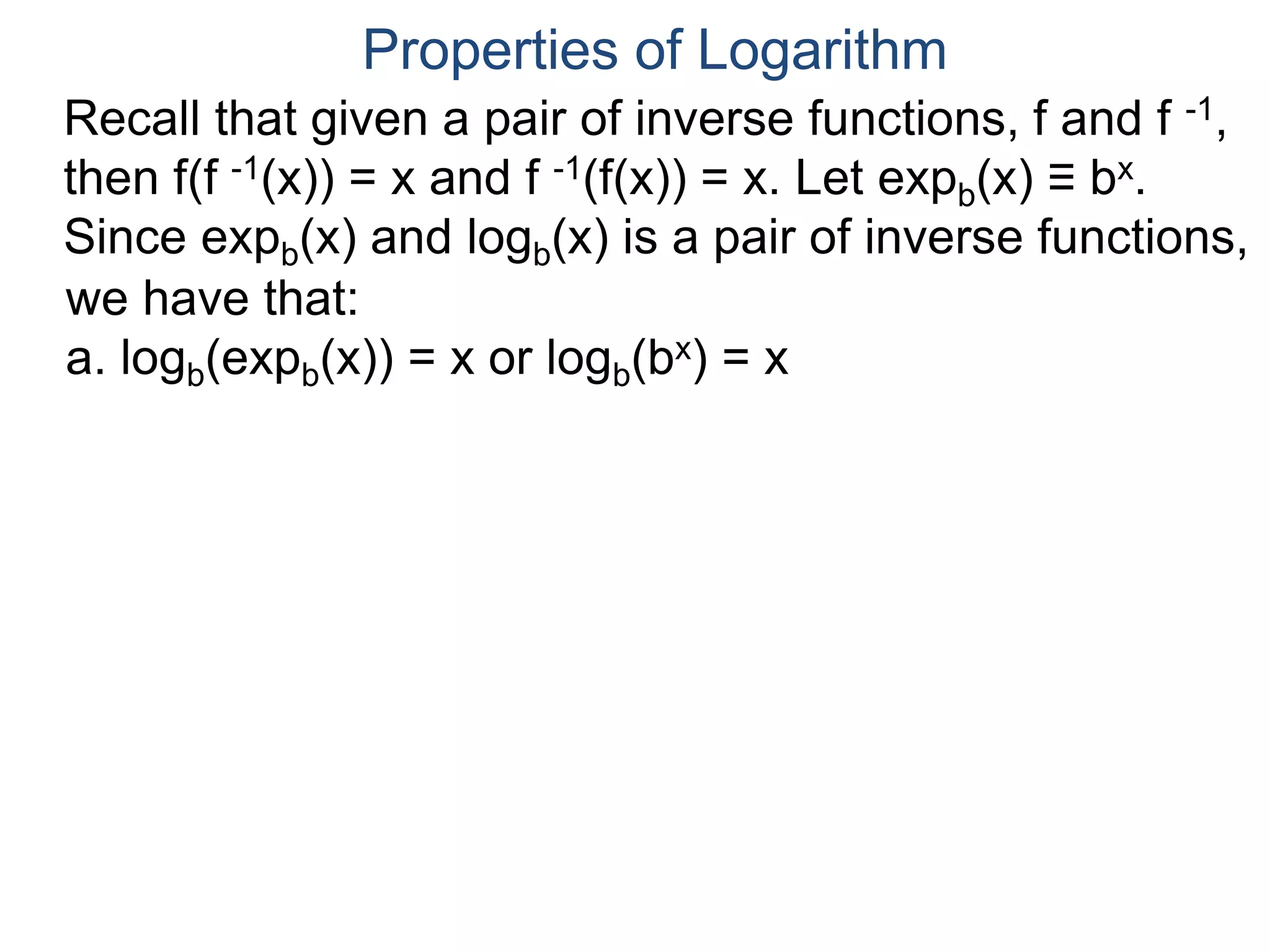 Recall that given a pair of inverse functions, f and f -1,
then f(f -1(x)) = x and f -1(f(x)) = x. Let expb(x) ≡ bx.
Since expb(x) and logb(x) is a pair of inverse functions,
we have that:
a. logb(expb(x)) = x or logb(bx) = x
Properties of Logarithm
 