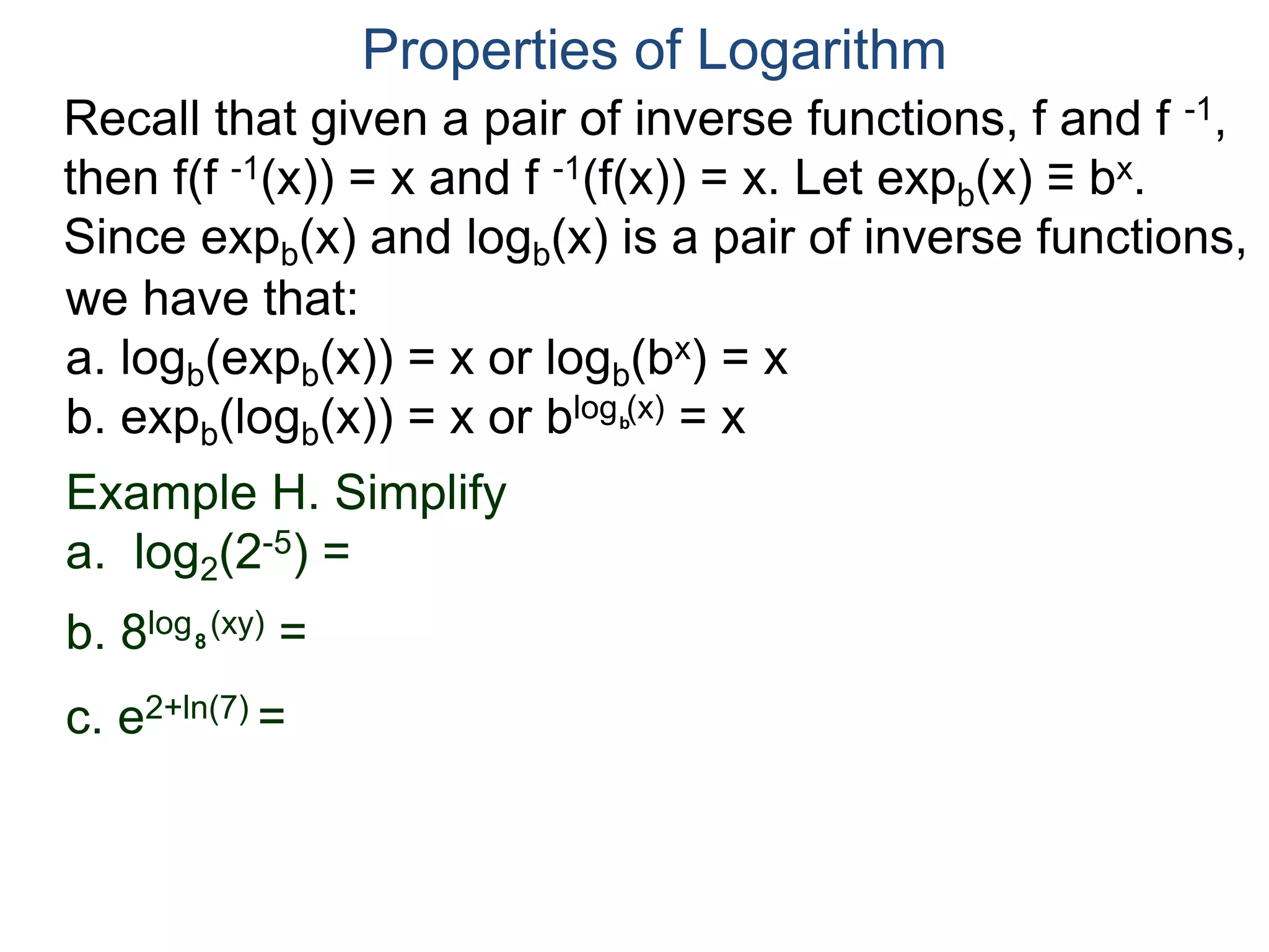 Recall that given a pair of inverse functions, f and f -1,
then f(f -1(x)) = x and f -1(f(x)) = x. Let expb(x) ≡ bx.
Since expb(x) and logb(x) is a pair of inverse functions,
we have that:
a. logb(expb(x)) = x or logb(bx) = x
b. expb(logb(x)) = x or blog (x) = x
Properties of Logarithm
b
Example H. Simplify
a. log2(2-5) =
b. 8log (xy) =
c. e2+ln(7) =
8
 