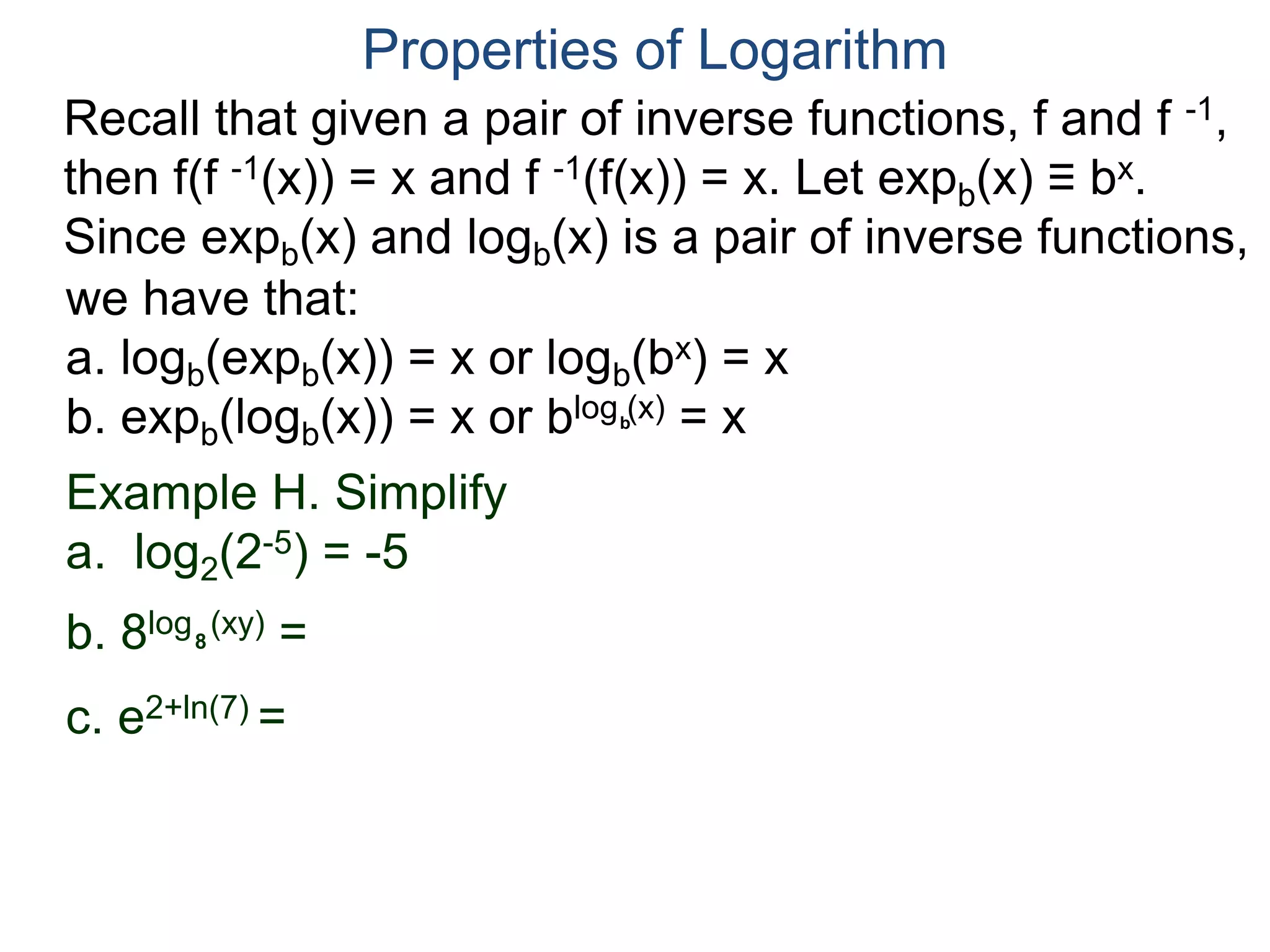 Recall that given a pair of inverse functions, f and f -1,
then f(f -1(x)) = x and f -1(f(x)) = x. Let expb(x) ≡ bx.
Since expb(x) and logb(x) is a pair of inverse functions,
we have that:
a. logb(expb(x)) = x or logb(bx) = x
b. expb(logb(x)) = x or blog (x) = x
Properties of Logarithm
b
Example H. Simplify
a. log2(2-5) = -5
b. 8log (xy) =
c. e2+ln(7) =
8
 