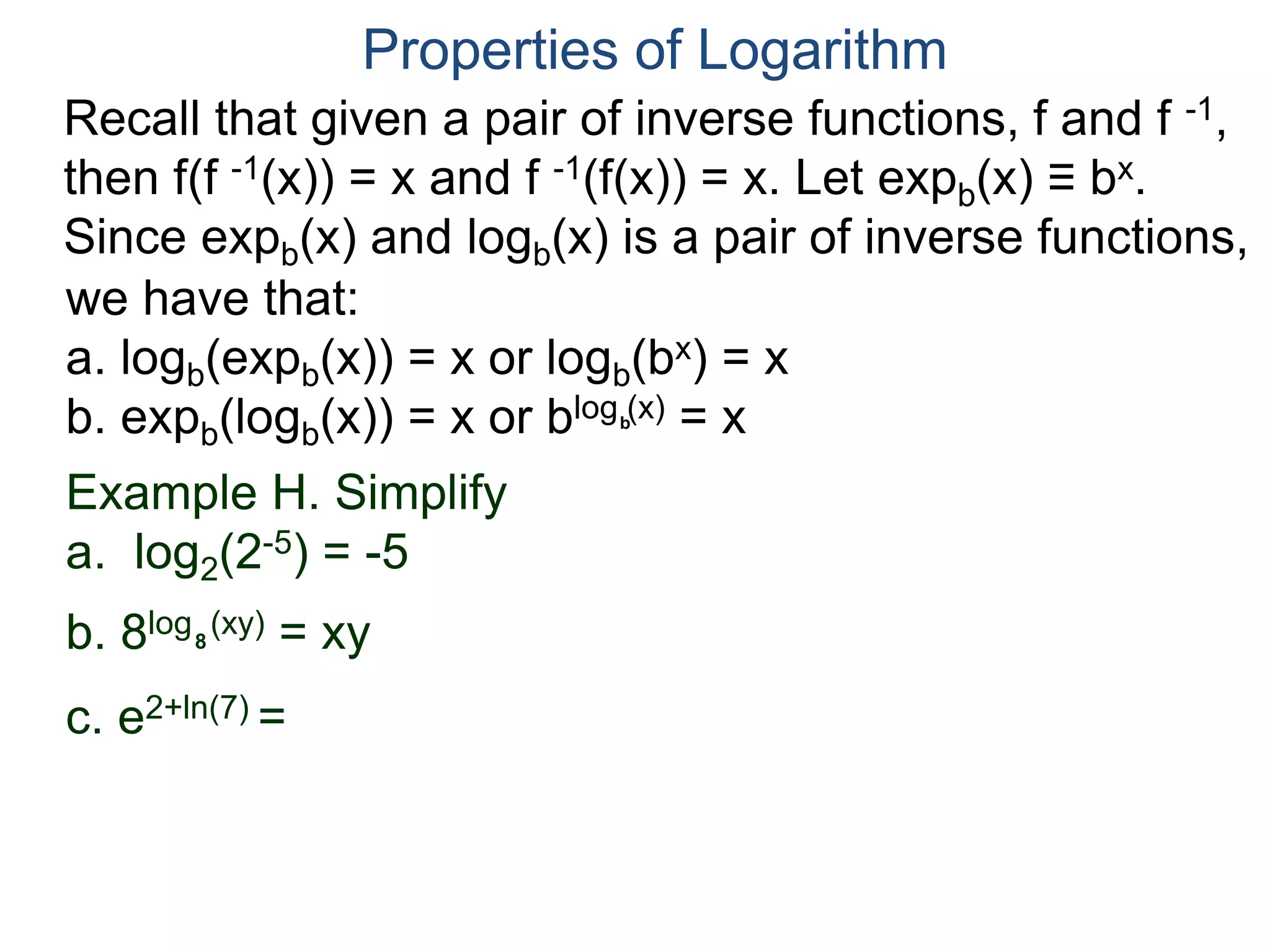 Recall that given a pair of inverse functions, f and f -1,
then f(f -1(x)) = x and f -1(f(x)) = x. Let expb(x) ≡ bx.
Since expb(x) and logb(x) is a pair of inverse functions,
we have that:
a. logb(expb(x)) = x or logb(bx) = x
b. expb(logb(x)) = x or blog (x) = x
Properties of Logarithm
b
Example H. Simplify
a. log2(2-5) = -5
b. 8log (xy) = xy
c. e2+ln(7) =
8
 