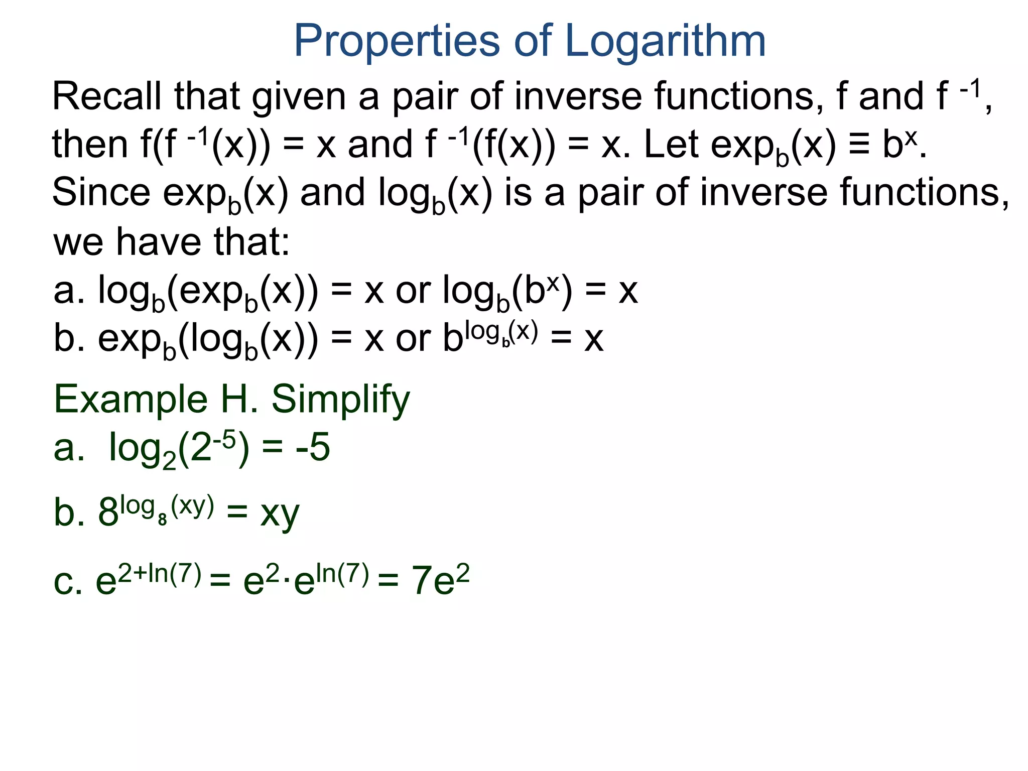 Recall that given a pair of inverse functions, f and f -1,
then f(f -1(x)) = x and f -1(f(x)) = x. Let expb(x) ≡ bx.
Since expb(x) and logb(x) is a pair of inverse functions,
we have that:
a. logb(expb(x)) = x or logb(bx) = x
b. expb(logb(x)) = x or blog (x) = x
Properties of Logarithm
b
Example H. Simplify
a. log2(2-5) = -5
b. 8log (xy) = xy
c. e2+ln(7) = e2·eln(7) = 7e2
8
 