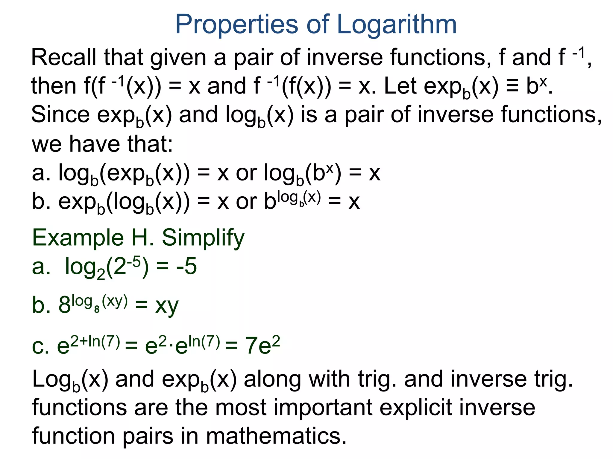 Recall that given a pair of inverse functions, f and f -1,
then f(f -1(x)) = x and f -1(f(x)) = x. Let expb(x) ≡ bx.
Since expb(x) and logb(x) is a pair of inverse functions,
we have that:
a. logb(expb(x)) = x or logb(bx) = x
b. expb(logb(x)) = x or blog (x) = x
Properties of Logarithm
b
Example H. Simplify
a. log2(2-5) = -5
b. 8log (xy) = xy
c. e2+ln(7) = e2·eln(7) = 7e2
8
Logb(x) and expb(x) along with trig. and inverse trig.
functions are the most important explicit inverse
function pairs in mathematics.
 