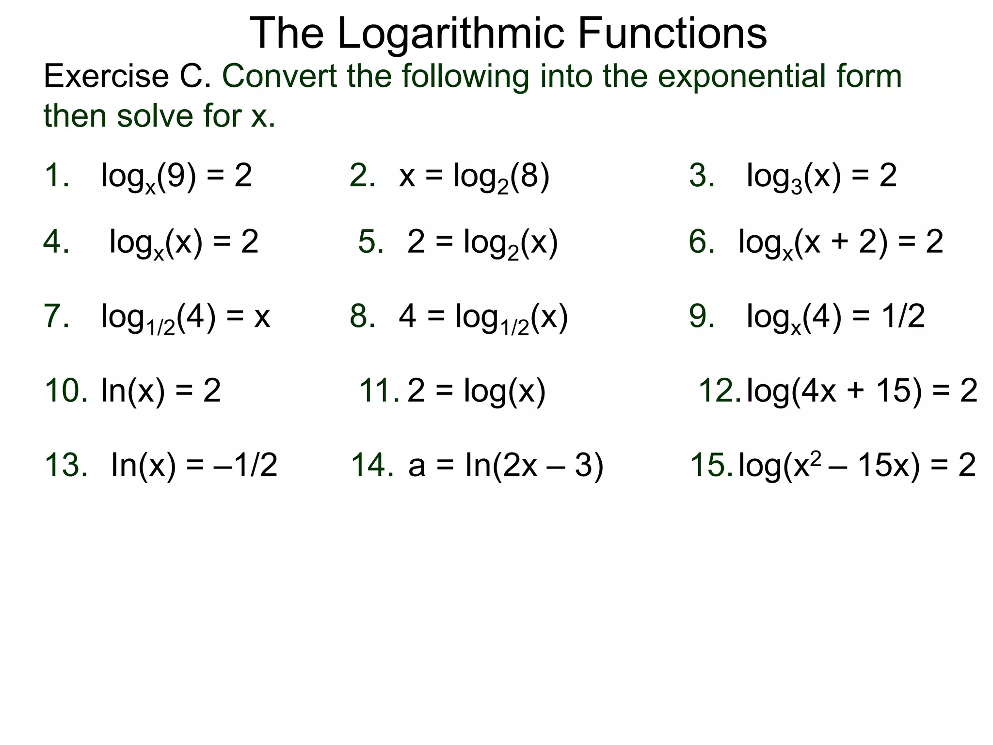 Exercise C. Convert the following into the exponential form
then solve for x.
The Logarithmic Functions
logx(9) = 2 x = log2(8)1. 2. log3(x) = 23.
5. 6.4.
7. 9.8.
logx(x) = 2 2 = log2(x) logx(x + 2) = 2
log1/2(4) = x 4 = log1/2(x) logx(4) = 1/2
11. 12.10.
13. 15.14.
ln(x) = 2 2 = log(x) log(4x + 15) = 2
In(x) = –1/2 a = In(2x – 3) log(x2 – 15x) = 2
 