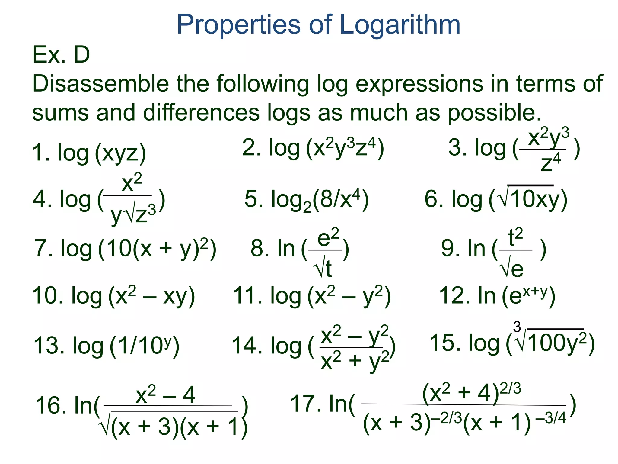 Ex. D
Disassemble the following log expressions in terms of
sums and differences logs as much as possible.
Properties of Logarithm
5. log2(8/x4) 6. log (√10xy)
y√z3
2. log (x2y3z4)
4. log ( )
x2
1. log (xyz)
7. log (10(x + y)2) 8. ln ( )
√t
e2
9. ln ( )
√e
t2
10. log (x2 – xy) 11. log (x2 – y2) 12. ln (ex+y)
13. log (1/10y) 14. log ( )x2 – y2
x2 + y2
15. log (√100y2)
3
3. log ( )
z4
x2y3
16. ln( )x2 – 4
√(x + 3)(x + 1)
17. ln( )(x2 + 4)2/3
(x + 3)–2/3(x + 1) –3/4
 