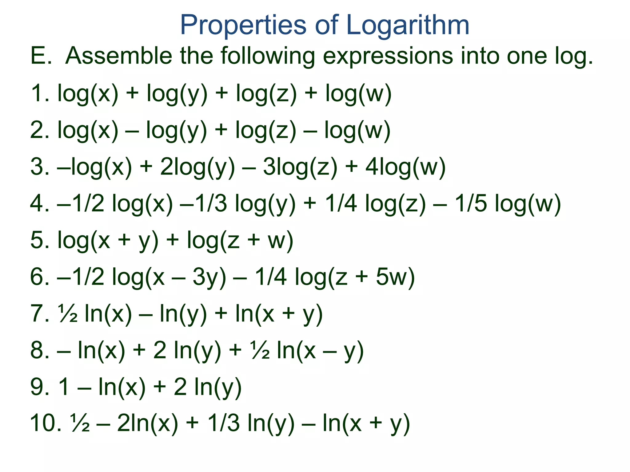 E. Assemble the following expressions into one log.
Properties of Logarithm
2. log(x) – log(y) + log(z) – log(w)
3. –log(x) + 2log(y) – 3log(z) + 4log(w)
4. –1/2 log(x) –1/3 log(y) + 1/4 log(z) – 1/5 log(w)
1. log(x) + log(y) + log(z) + log(w)
6. –1/2 log(x – 3y) – 1/4 log(z + 5w)
5. log(x + y) + log(z + w)
7. ½ ln(x) – ln(y) + ln(x + y)
8. – ln(x) + 2 ln(y) + ½ ln(x – y)
9. 1 – ln(x) + 2 ln(y)
10. ½ – 2ln(x) + 1/3 ln(y) – ln(x + y)
 