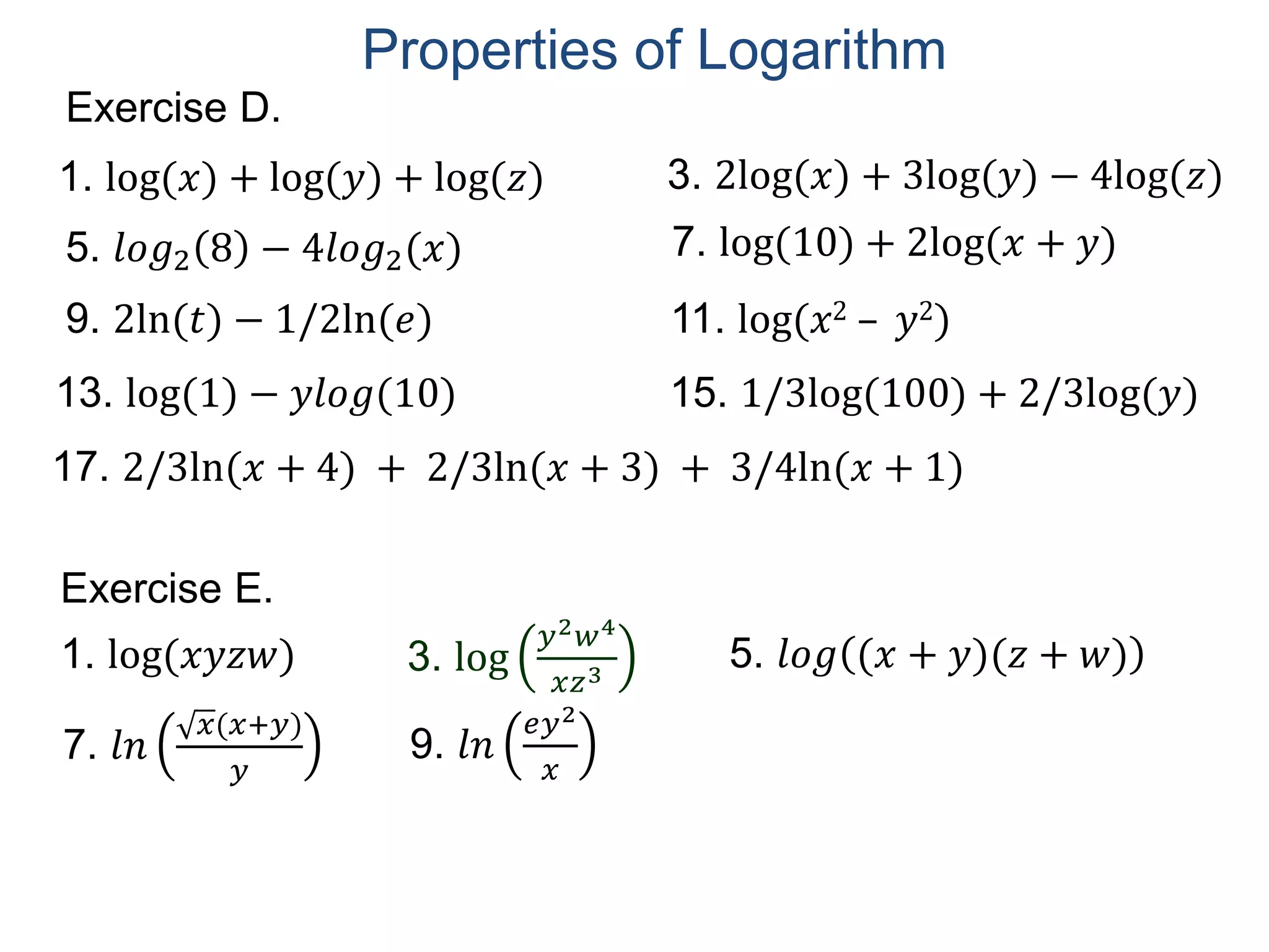 Exercise D.
5. 𝑙𝑜𝑔2 8 − 4𝑙𝑜𝑔2(𝑥)
1. log(𝑥) + log(𝑦) + log(𝑧)
7. log(10) + 2log(𝑥 + 𝑦)
9. 2ln(𝑡) − 1/2ln(𝑒) 11. log(𝑥2 – 𝑦2)
13. log(1) − 𝑦𝑙𝑜𝑔(10)
3. 2log(𝑥) + 3log(𝑦) − 4log(𝑧)
15. 1/3log(100) + 2/3log(𝑦)
17. 2/3ln(𝑥 + 4) + 2/3ln(𝑥 + 3) + 3/4ln(𝑥 + 1)
Exercise E.
3. log
𝑦2 𝑤4
𝑥𝑧3
1. log(𝑥𝑦𝑧𝑤) 5. 𝑙𝑜𝑔 (𝑥 + 𝑦)(𝑧 + 𝑤)
7. 𝑙𝑛
𝑥(𝑥+𝑦)
𝑦
9. 𝑙𝑛
𝑒𝑦2
𝑥
Properties of Logarithm
 