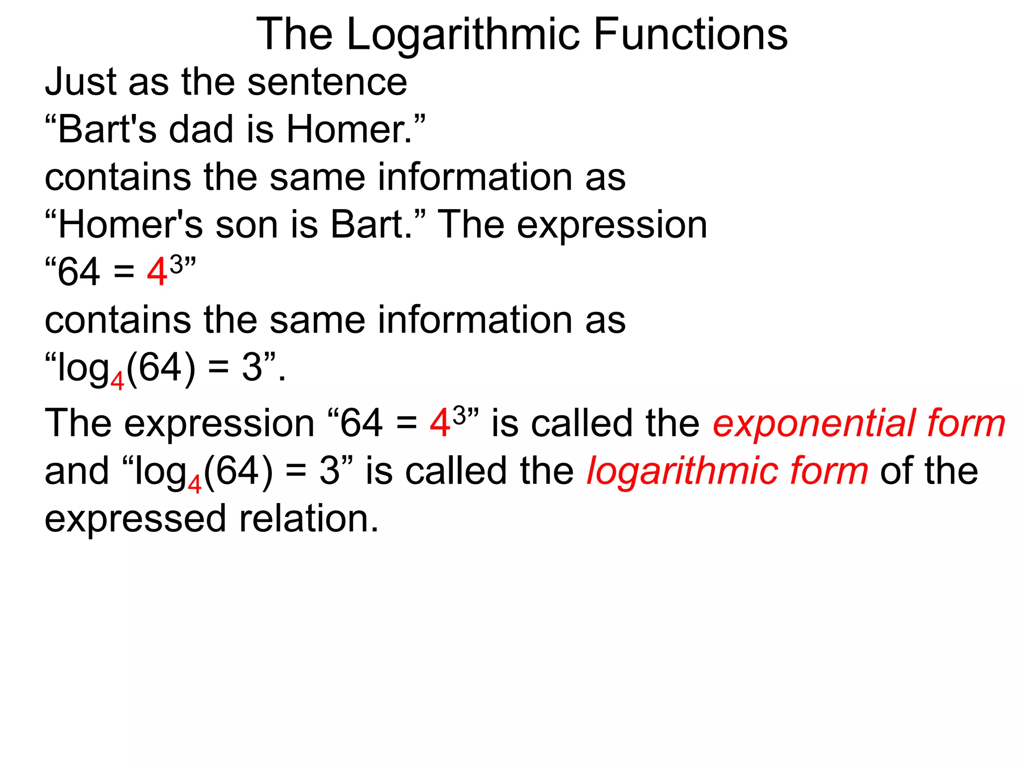 The Logarithmic Functions
Just as the sentence
“Bart's dad is Homer.”
contains the same information as
“Homer's son is Bart.” The expression
“64 = 43”
contains the same information as
“log4(64) = 3”.
The expression “64 = 43” is called the exponential form
and “log4(64) = 3” is called the logarithmic form of the
expressed relation.
 