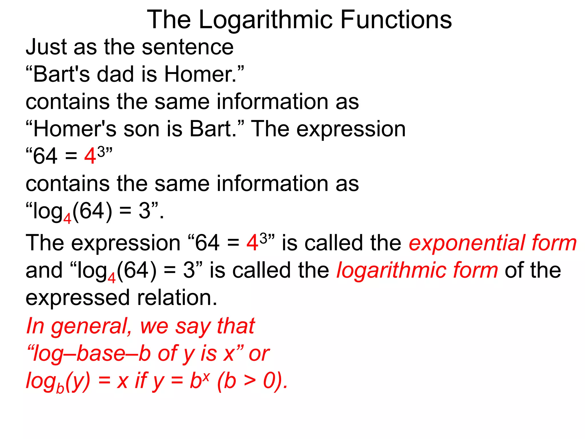 The Logarithmic Functions
Just as the sentence
“Bart's dad is Homer.”
contains the same information as
“Homer's son is Bart.” The expression
“64 = 43”
contains the same information as
“log4(64) = 3”.
The expression “64 = 43” is called the exponential form
and “log4(64) = 3” is called the logarithmic form of the
expressed relation.
In general, we say that
“log–base–b of y is x” or
logb(y) = x if y = bx (b > 0).
 