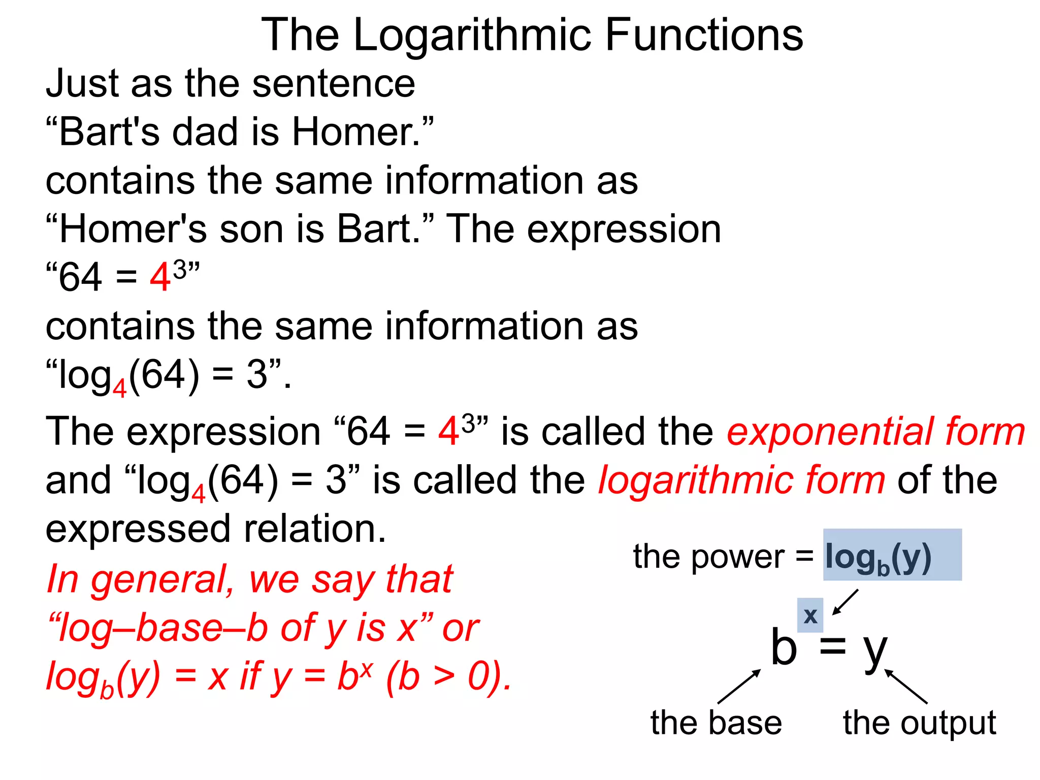 The Logarithmic Functions
Just as the sentence
“Bart's dad is Homer.”
contains the same information as
“Homer's son is Bart.” The expression
“64 = 43”
contains the same information as
“log4(64) = 3”.
The expression “64 = 43” is called the exponential form
and “log4(64) = 3” is called the logarithmic form of the
expressed relation.
In general, we say that
“log–base–b of y is x” or
logb(y) = x if y = bx (b > 0).
the power = logb(y)
the base the output
b = y
x
 