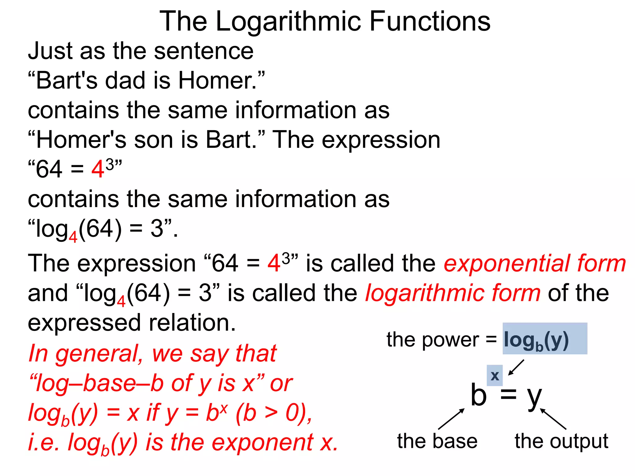The Logarithmic Functions
Just as the sentence
“Bart's dad is Homer.”
contains the same information as
“Homer's son is Bart.” The expression
“64 = 43”
contains the same information as
“log4(64) = 3”.
The expression “64 = 43” is called the exponential form
and “log4(64) = 3” is called the logarithmic form of the
expressed relation.
In general, we say that
“log–base–b of y is x” or
logb(y) = x if y = bx (b > 0),
i.e. logb(y) is the exponent x.
the power = logb(y)
the base the output
b = y
x
 