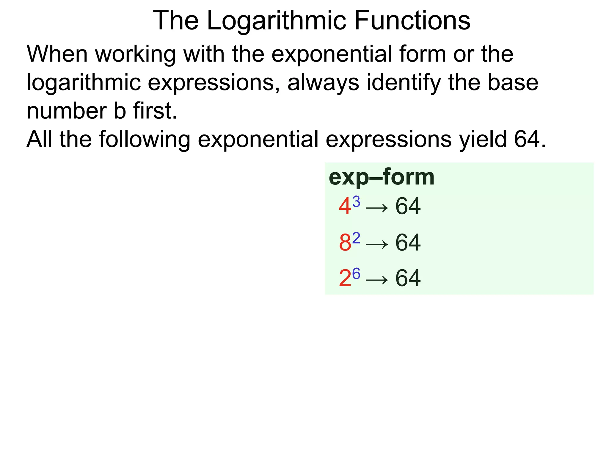 The Logarithmic Functions
When working with the exponential form or the
logarithmic expressions, always identify the base
number b first.
All the following exponential expressions yield 64.
43 → 64
82 → 64
26 → 64
exp–form
 
