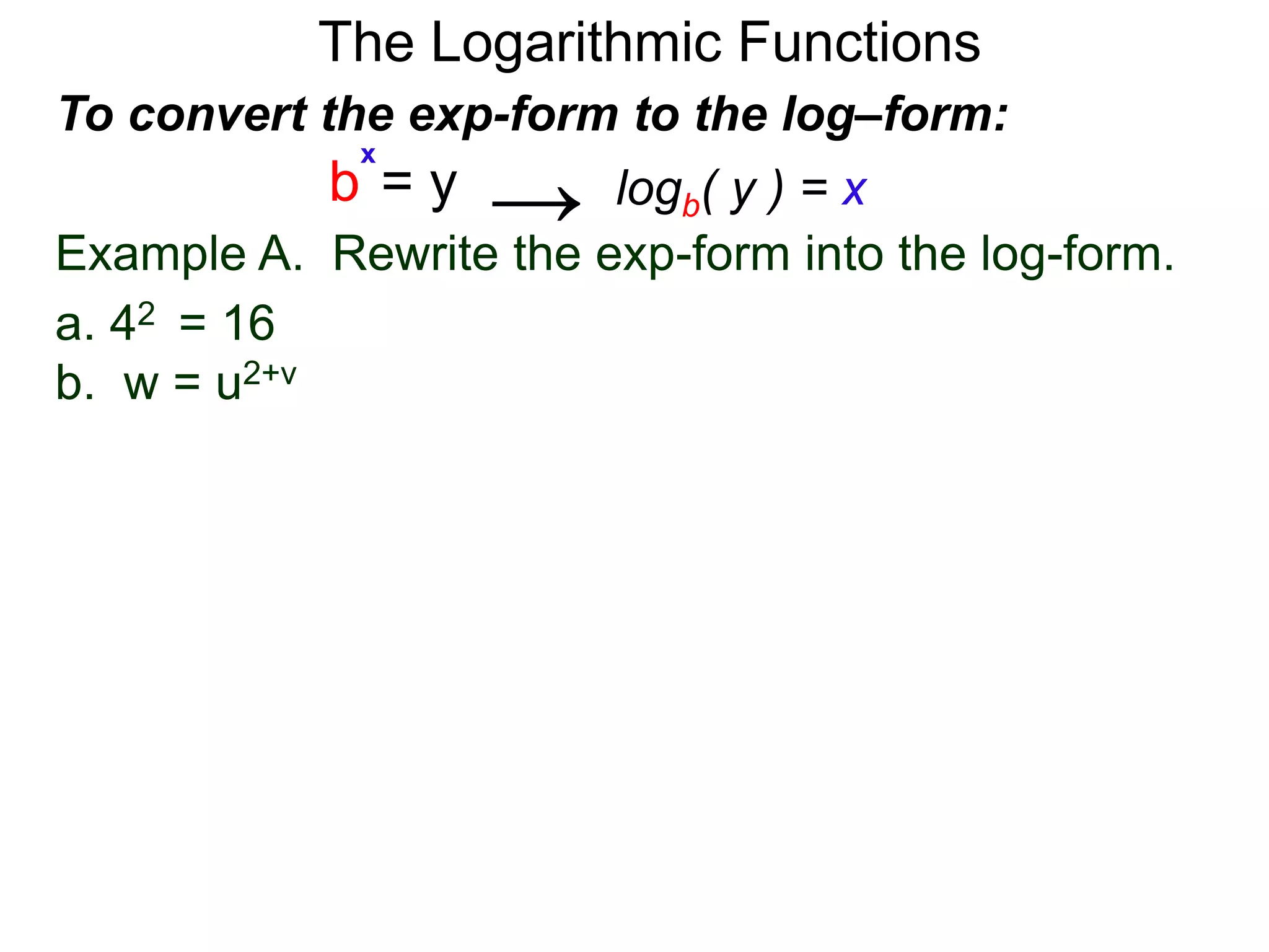 The Logarithmic Functions
Example A. Rewrite the exp-form into the log-form.
a. 42 = 16
b. w = u2+v
To convert the exp-form to the log–form:
b = y
x
logb( y ) = x→
 
