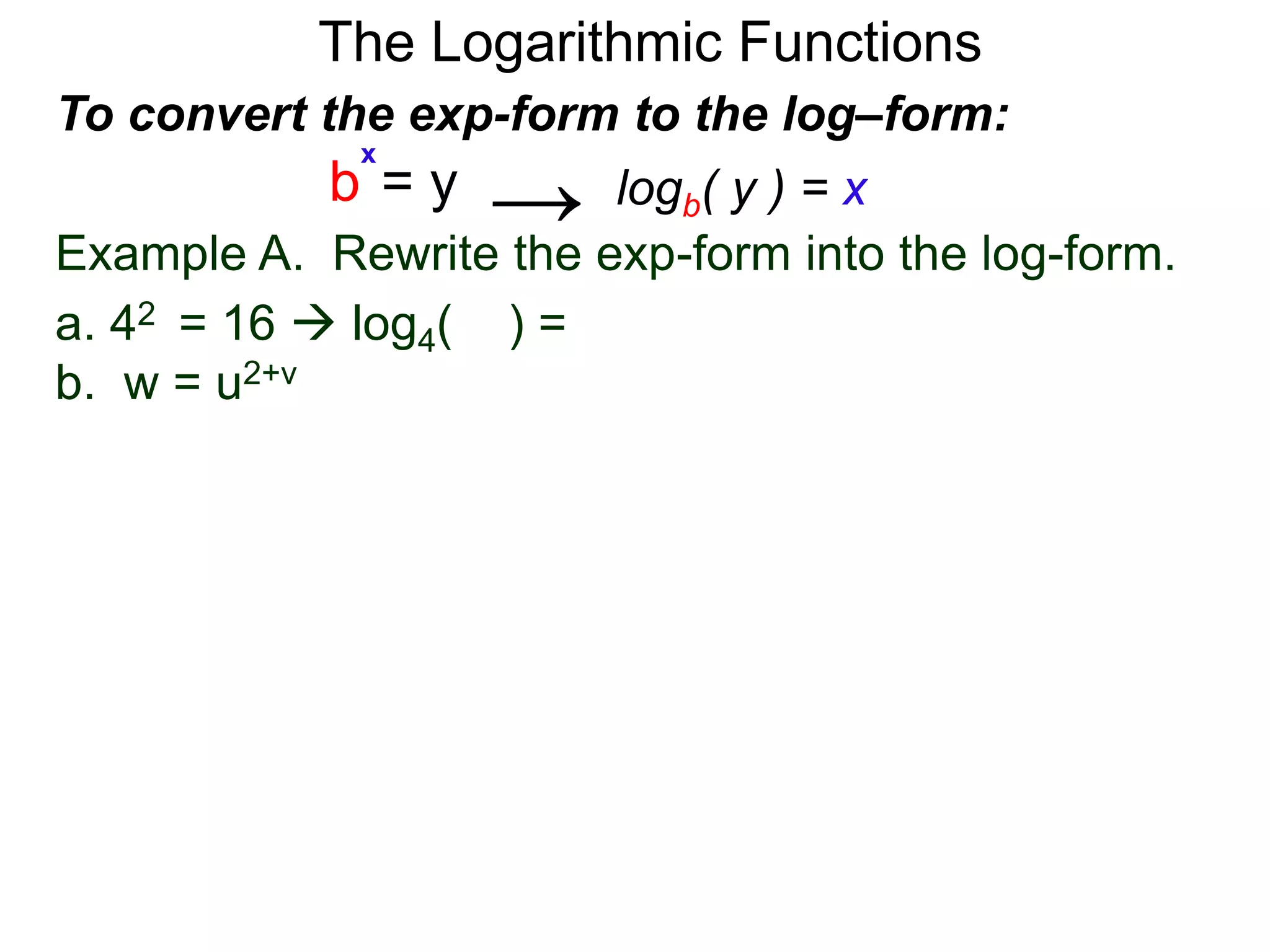 The Logarithmic Functions
Example A. Rewrite the exp-form into the log-form.
a. 42 = 16  log4(16) = 2
b. w = u2+v
To convert the exp-form to the log–form:
b = y
x
logb( y ) = x→
 