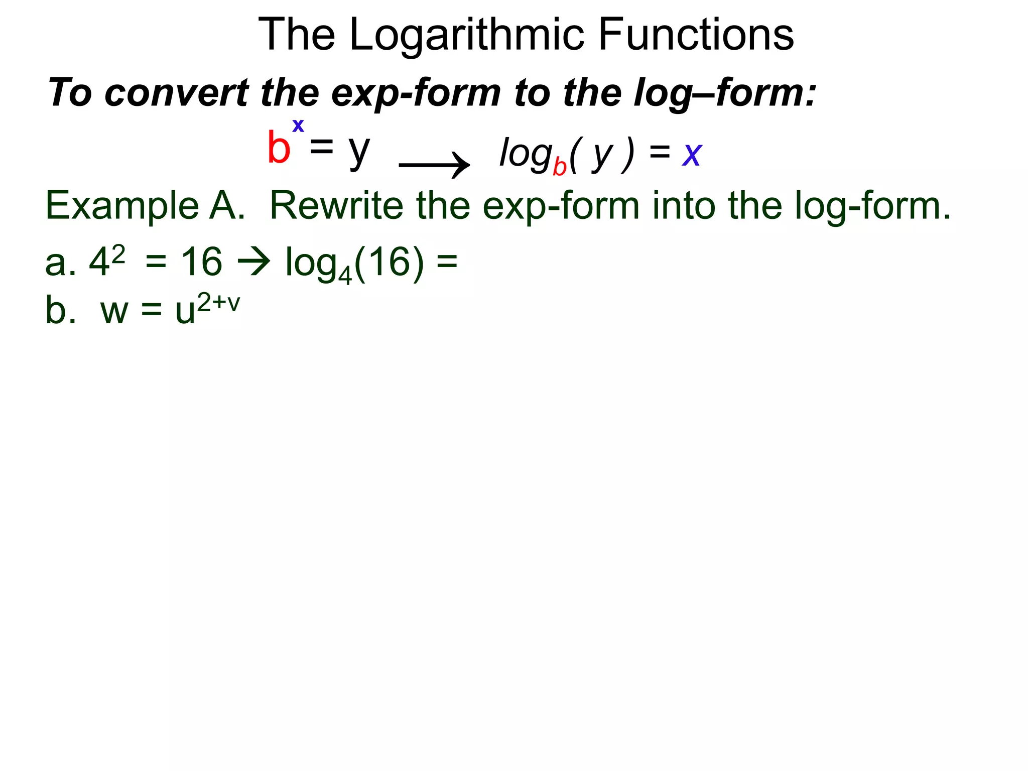 The Logarithmic Functions
Example A. Rewrite the exp-form into the log-form.
a. 42 = 16  log4(16) = 2
b. w = u2+v
To convert the exp-form to the log–form:
b = y
x
logb( y ) = x→
 