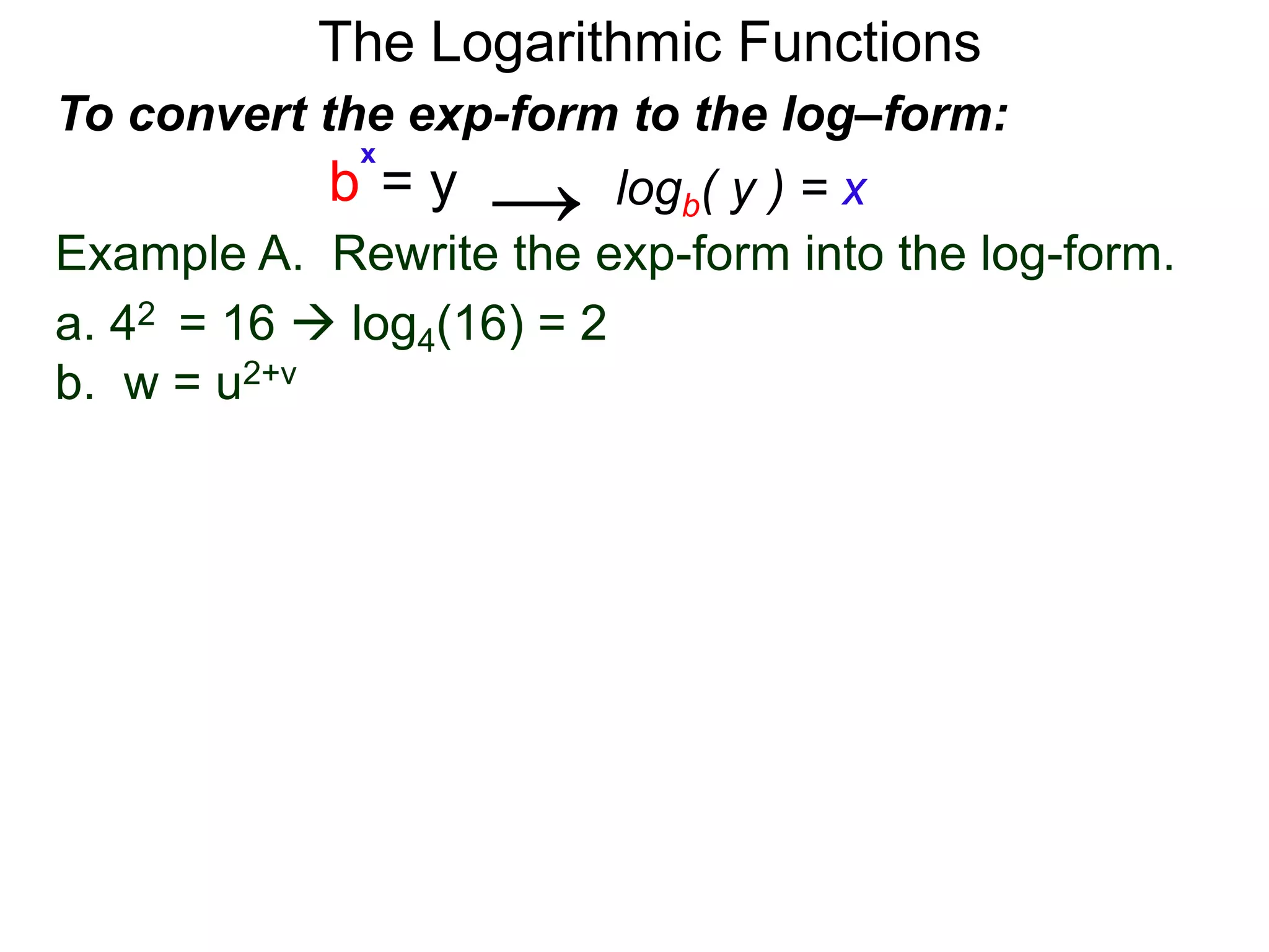 The Logarithmic Functions
Example A. Rewrite the exp-form into the log-form.
a. 42 = 16  log4(16) = 2
b. w = u2+v
To convert the exp-form to the log–form:
b = y
x
logb( y ) = x→
 