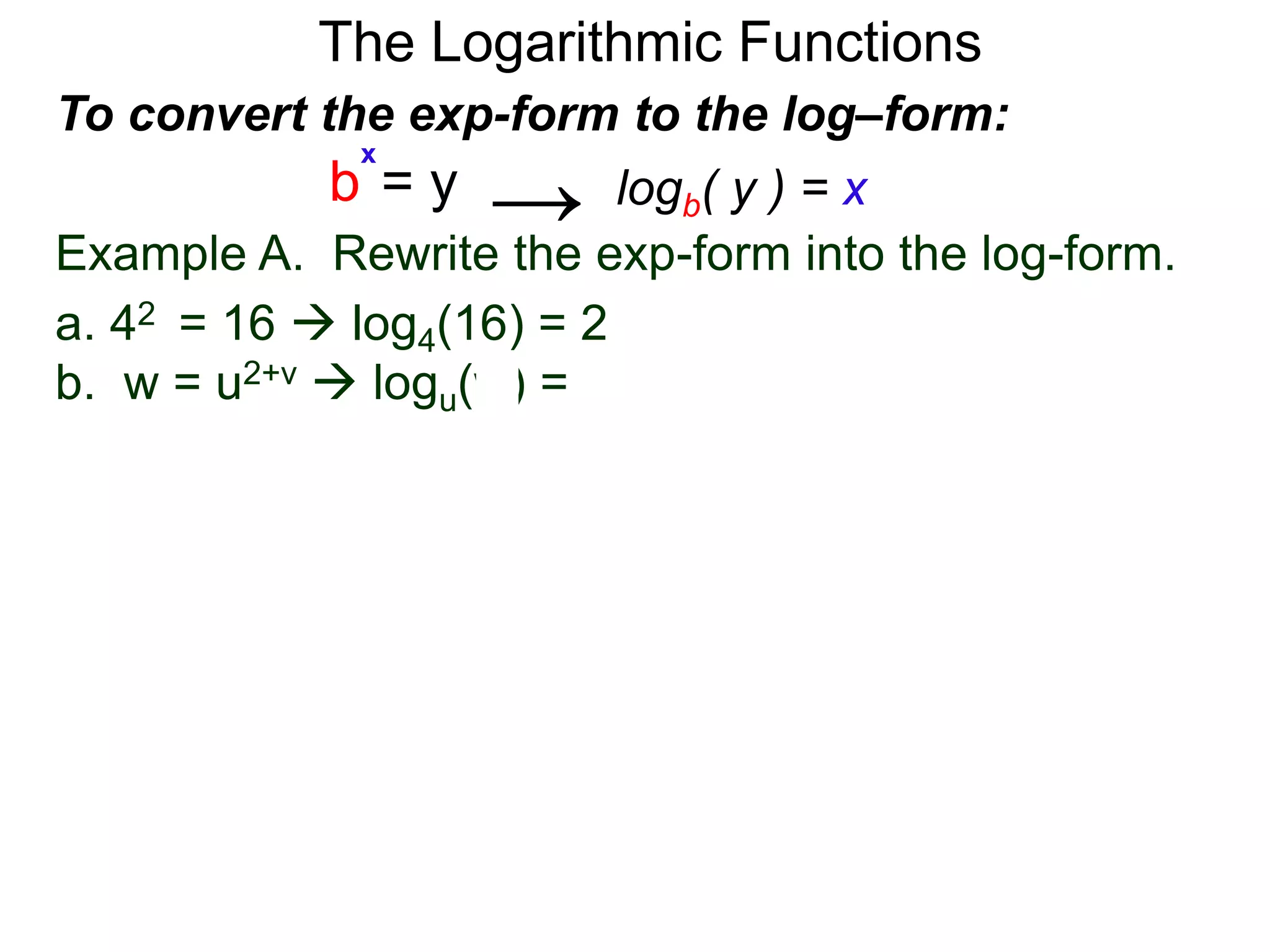 The Logarithmic Functions
Example A. Rewrite the exp-form into the log-form.
a. 42 = 16  log4(16) = 2
b. w = u2+v  logu(w) = 2+v
To convert the exp-form to the log–form:
b = y
x
logb( y ) = x→
 