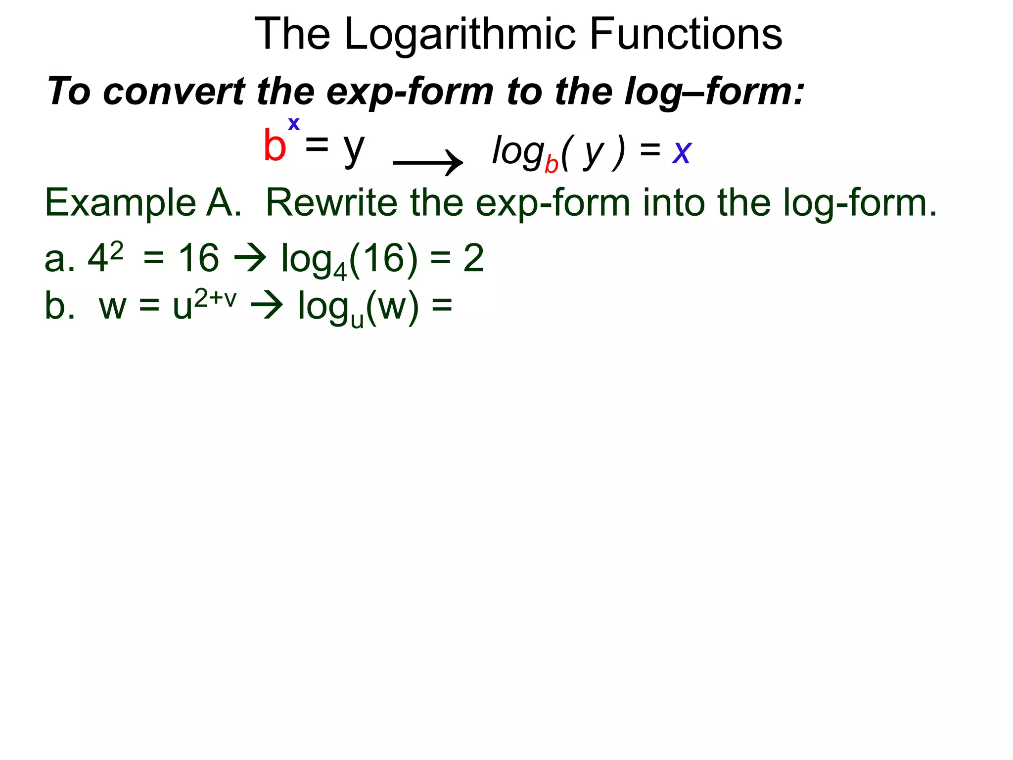 The Logarithmic Functions
Example A. Rewrite the exp-form into the log-form.
a. 42 = 16  log4(16) = 2
b. w = u2+v  logu(w) = 2+v
To convert the exp-form to the log–form:
b = y
x
logb( y ) = x→
 