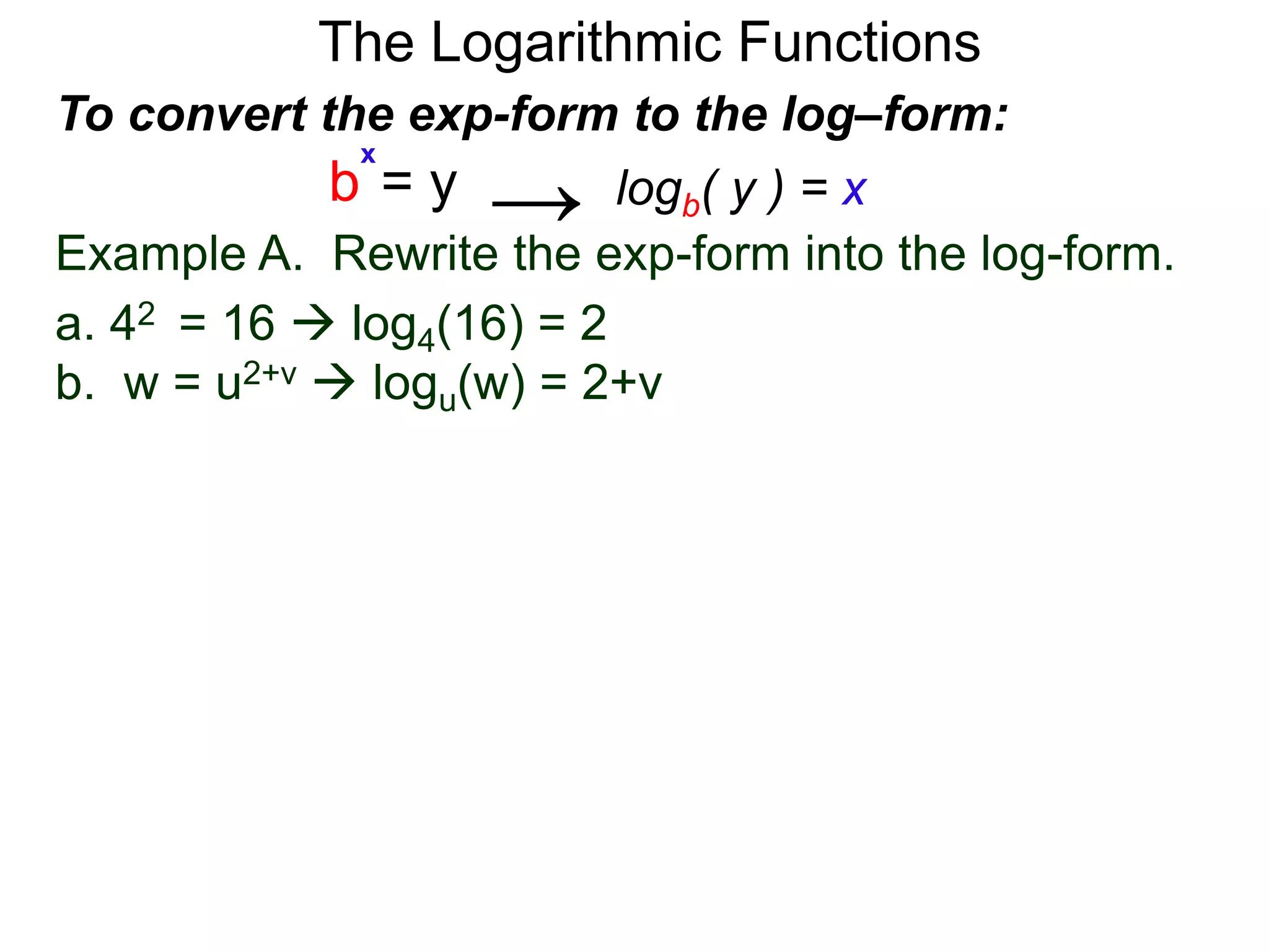 The Logarithmic Functions
Example A. Rewrite the exp-form into the log-form.
a. 42 = 16  log4(16) = 2
b. w = u2+v  logu(w) = 2+v
To convert the exp-form to the log–form:
b = y
x
logb( y ) = x→
 