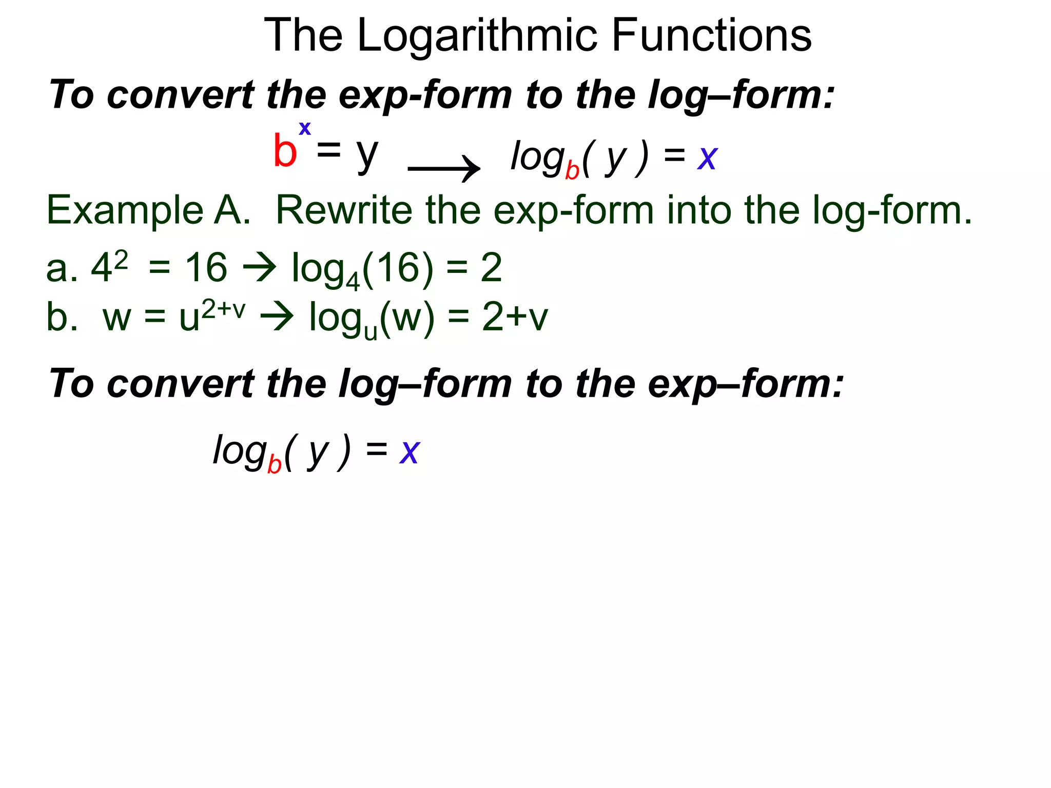The Logarithmic Functions
Example A. Rewrite the exp-form into the log-form.
a. 42 = 16  log4(16) = 2
b. w = u2+v  logu(w) = 2+v
To convert the exp-form to the log–form:
b = y
x
→
To convert the log–form to the exp–form:
logb( y ) = x
logb( y ) = x
 